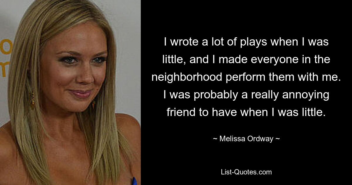 I wrote a lot of plays when I was little, and I made everyone in the neighborhood perform them with me. I was probably a really annoying friend to have when I was little. — © Melissa Ordway