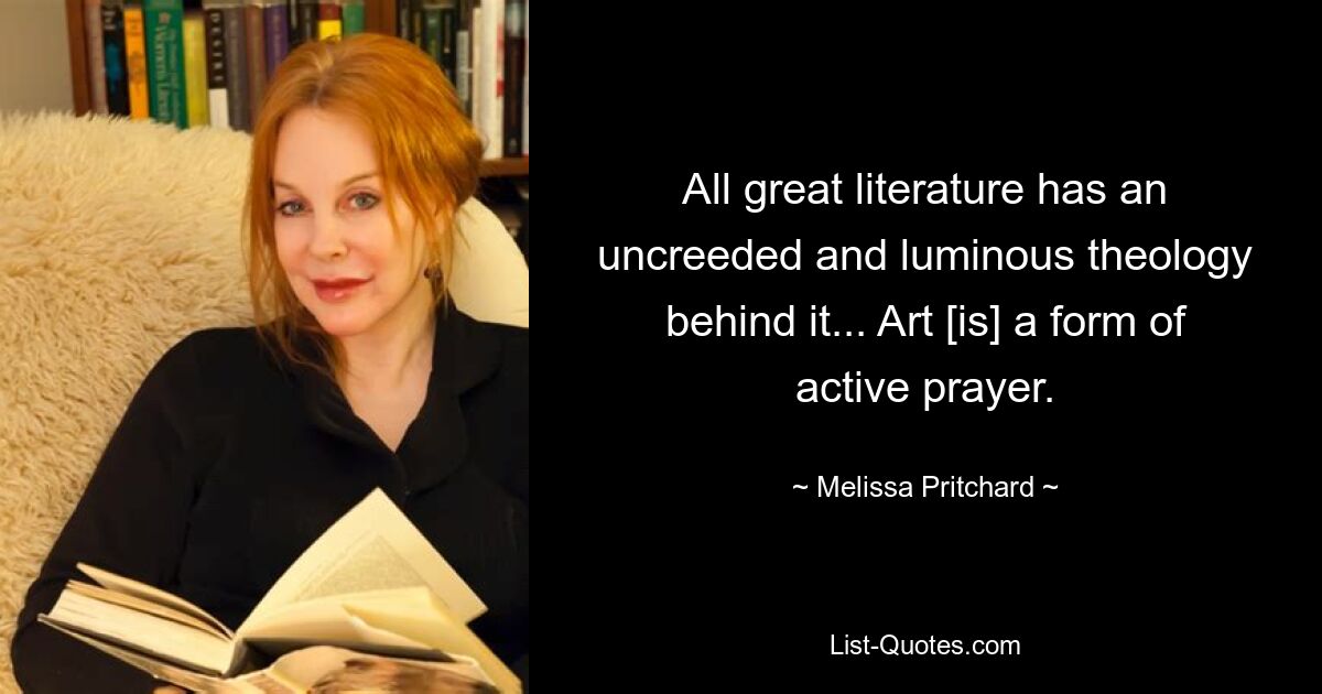 All great literature has an uncreeded and luminous theology behind it... Art [is] a form of active prayer. — © Melissa Pritchard