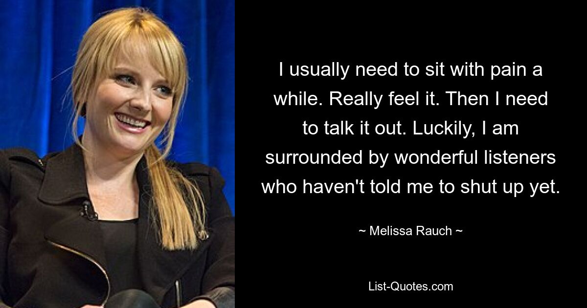 I usually need to sit with pain a while. Really feel it. Then I need to talk it out. Luckily, I am surrounded by wonderful listeners who haven't told me to shut up yet. — © Melissa Rauch