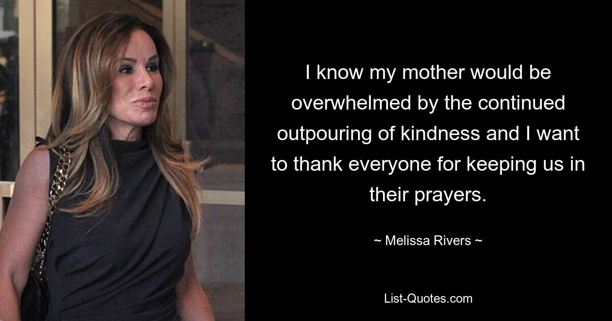 I know my mother would be overwhelmed by the continued outpouring of kindness and I want to thank everyone for keeping us in their prayers. — © Melissa Rivers