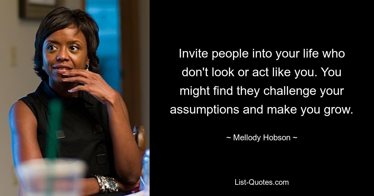 Invite people into your life who don't look or act like you. You might find they challenge your assumptions and make you grow. — © Mellody Hobson