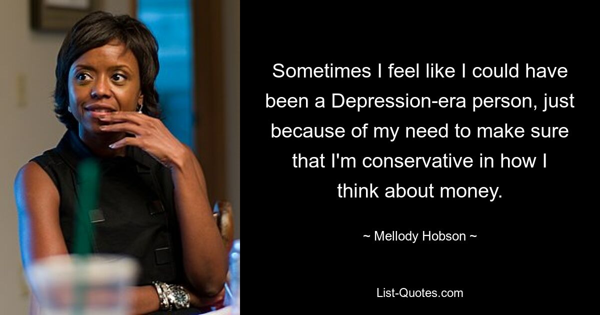 Sometimes I feel like I could have been a Depression-era person, just because of my need to make sure that I'm conservative in how I think about money. — © Mellody Hobson