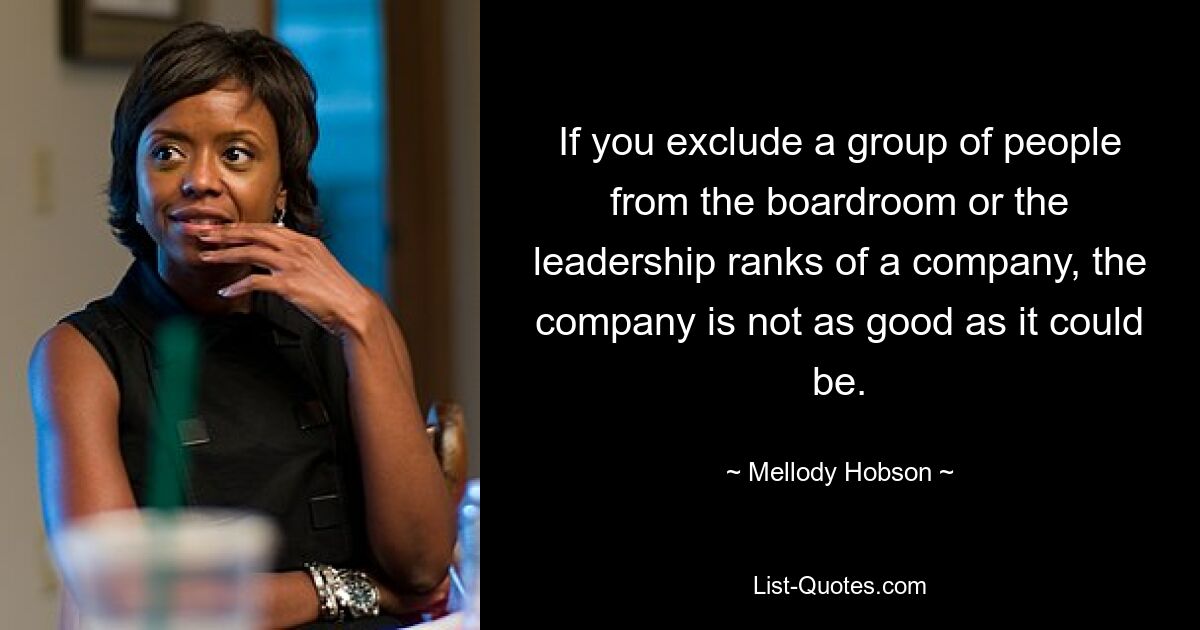 If you exclude a group of people from the boardroom or the leadership ranks of a company, the company is not as good as it could be. — © Mellody Hobson