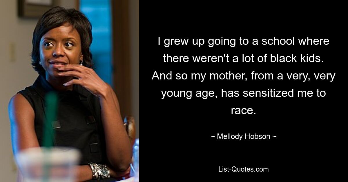 I grew up going to a school where there weren't a lot of black kids. And so my mother, from a very, very young age, has sensitized me to race. — © Mellody Hobson