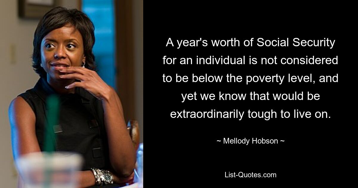 A year's worth of Social Security for an individual is not considered to be below the poverty level, and yet we know that would be extraordinarily tough to live on. — © Mellody Hobson