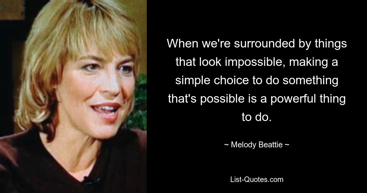 When we're surrounded by things that look impossible, making a simple choice to do something that's possible is a powerful thing to do. — © Melody Beattie