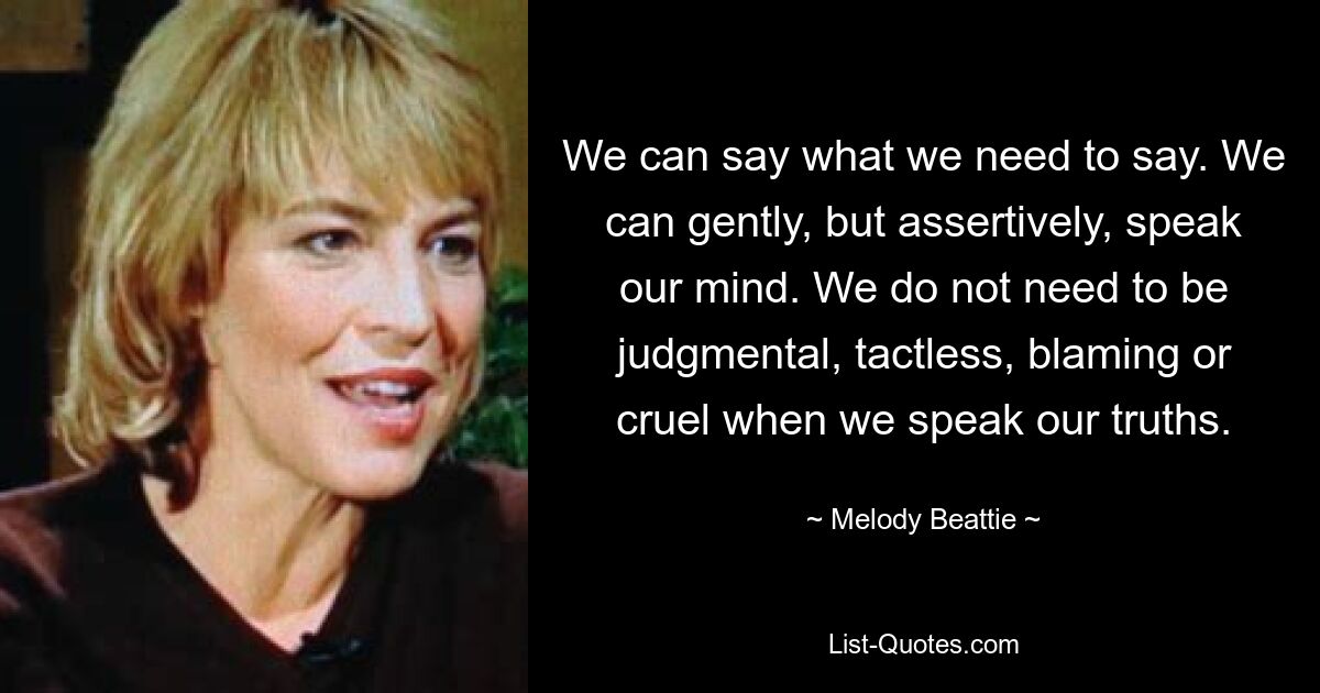 We can say what we need to say. We can gently, but assertively, speak our mind. We do not need to be judgmental, tactless, blaming or cruel when we speak our truths. — © Melody Beattie