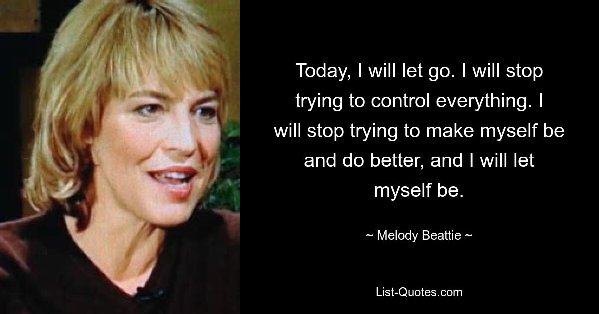 Today, I will let go. I will stop trying to control everything. I will stop trying to make myself be and do better, and I will let myself be. — © Melody Beattie