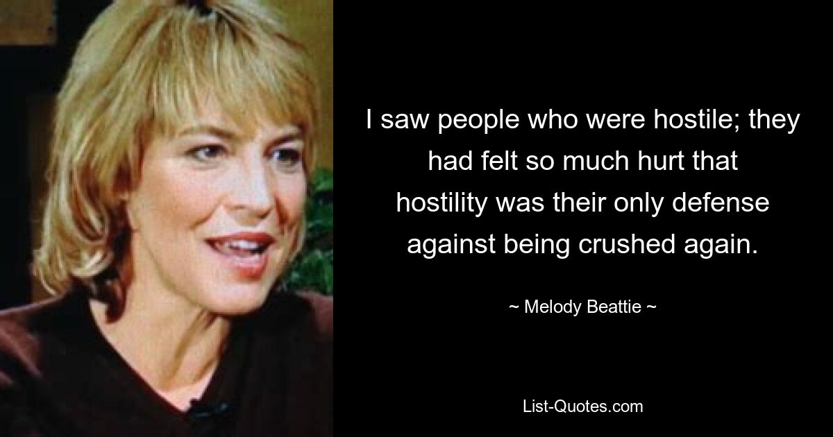 I saw people who were hostile; they had felt so much hurt that hostility was their only defense against being crushed again. — © Melody Beattie