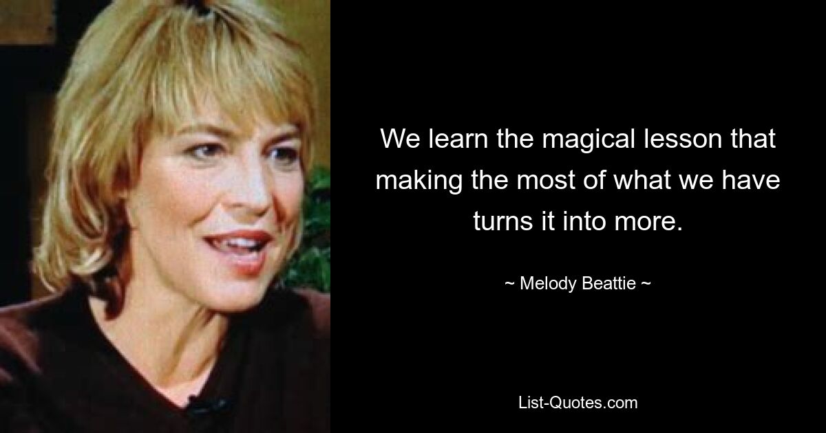 We learn the magical lesson that making the most of what we have turns it into more. — © Melody Beattie