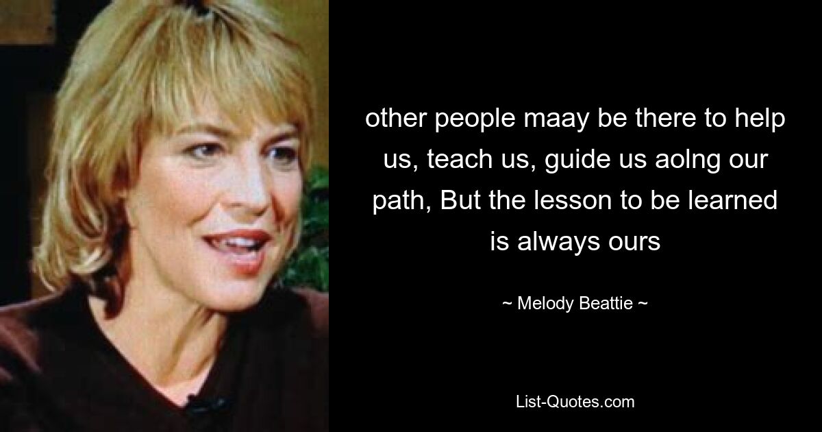 other people maay be there to help us, teach us, guide us aolng our path, But the lesson to be learned is always ours — © Melody Beattie