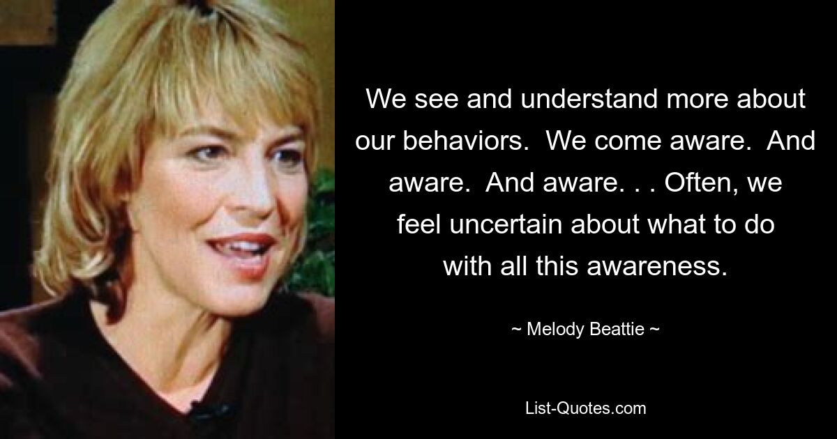 We see and understand more about our behaviors.  We come aware.  And aware.  And aware. . . Often, we feel uncertain about what to do with all this awareness. — © Melody Beattie