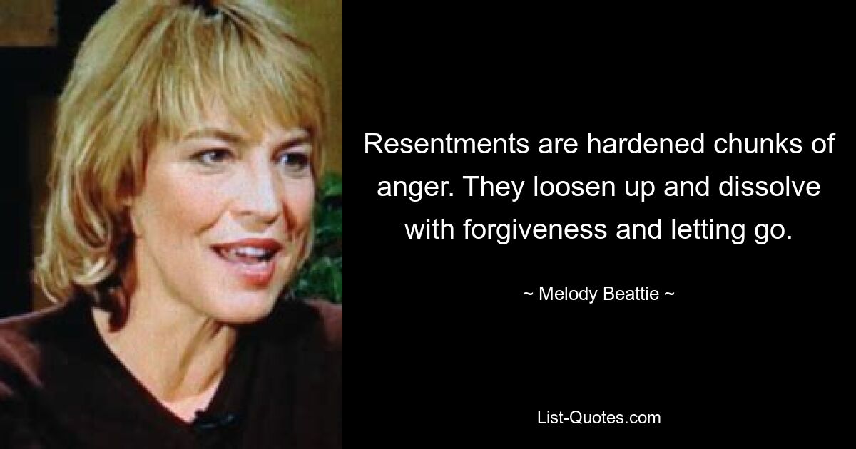 Resentments are hardened chunks of anger. They loosen up and dissolve with forgiveness and letting go. — © Melody Beattie