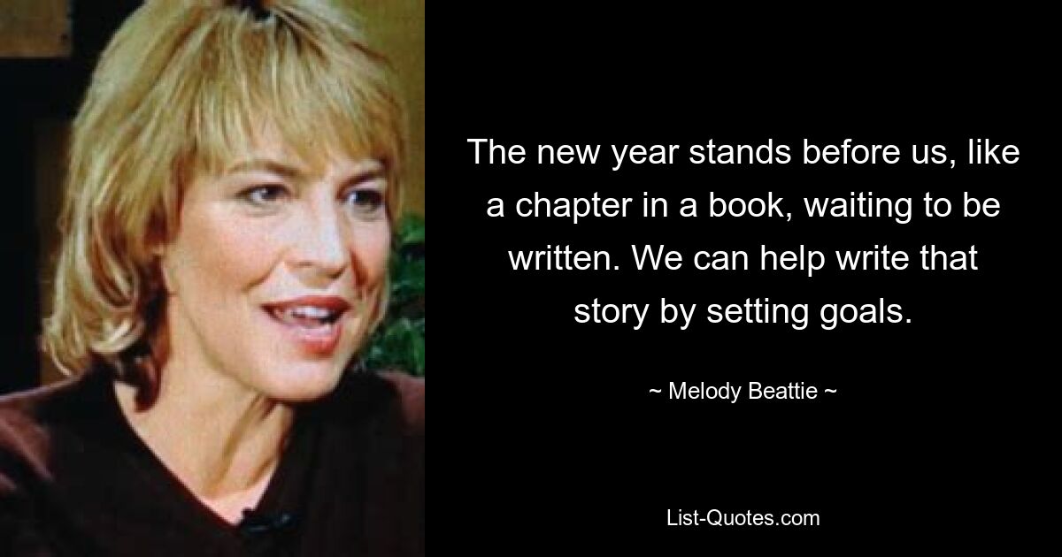 The new year stands before us, like a chapter in a book, waiting to be written. We can help write that story by setting goals. — © Melody Beattie