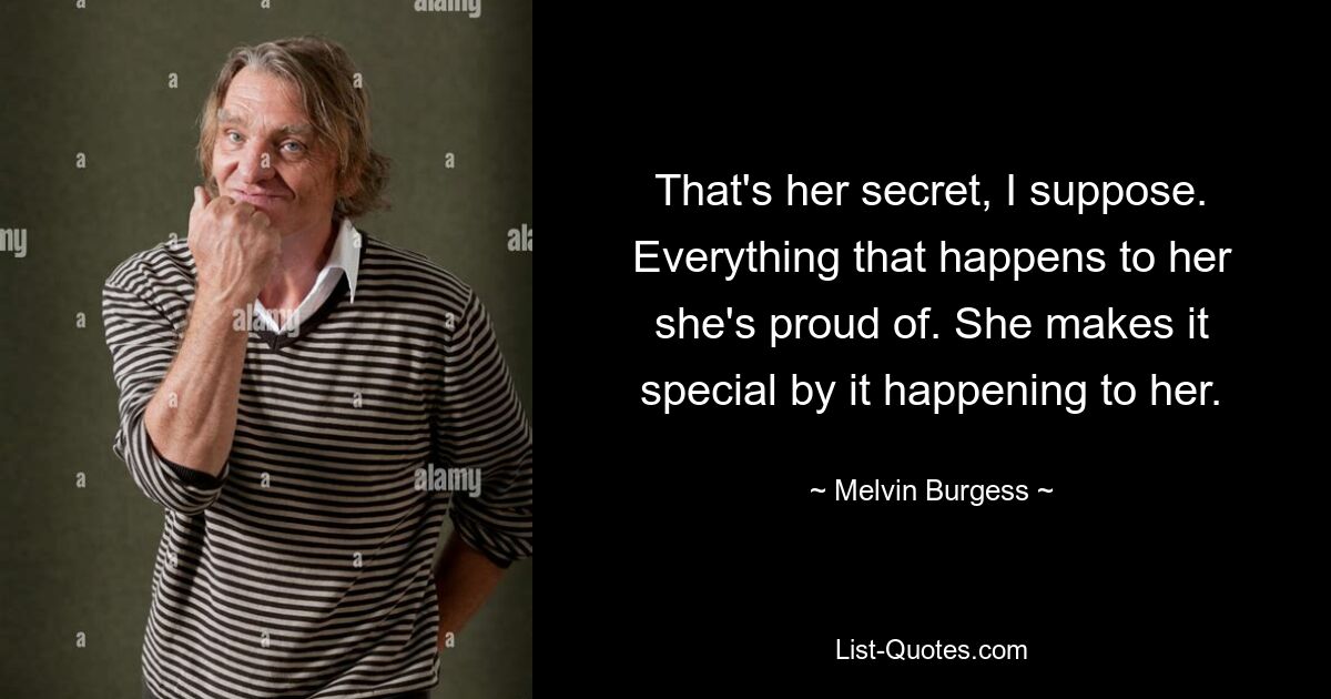 That's her secret, I suppose. Everything that happens to her she's proud of. She makes it special by it happening to her. — © Melvin Burgess