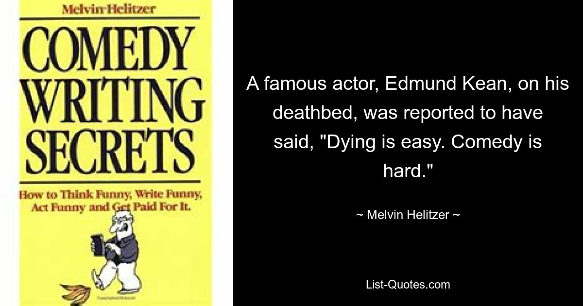 A famous actor, Edmund Kean, on his deathbed, was reported to have said, "Dying is easy. Comedy is hard." — © Melvin Helitzer