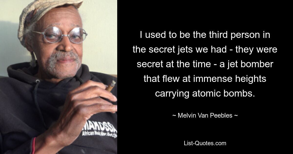 I used to be the third person in the secret jets we had - they were secret at the time - a jet bomber that flew at immense heights carrying atomic bombs. — © Melvin Van Peebles