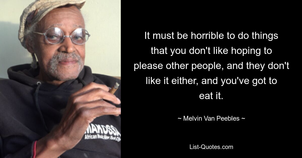 It must be horrible to do things that you don't like hoping to please other people, and they don't like it either, and you've got to eat it. — © Melvin Van Peebles