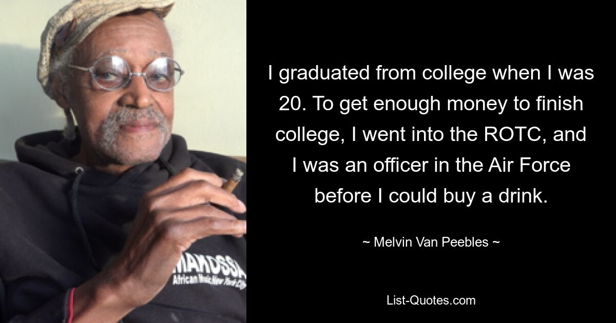 I graduated from college when I was 20. To get enough money to finish college, I went into the ROTC, and I was an officer in the Air Force before I could buy a drink. — © Melvin Van Peebles