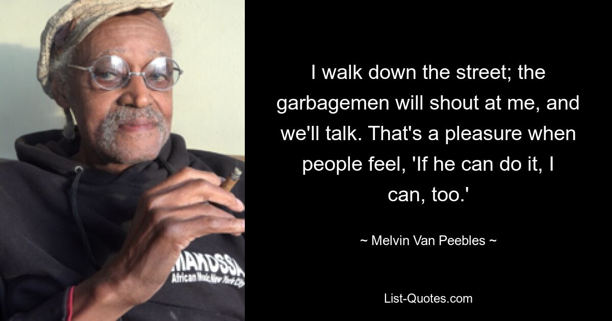 I walk down the street; the garbagemen will shout at me, and we'll talk. That's a pleasure when people feel, 'If he can do it, I can, too.' — © Melvin Van Peebles