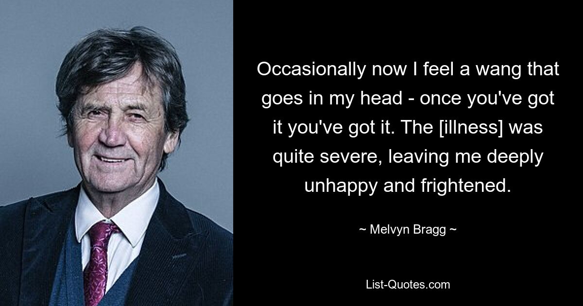 Occasionally now I feel a wang that goes in my head - once you've got it you've got it. The [illness] was quite severe, leaving me deeply unhappy and frightened. — © Melvyn Bragg