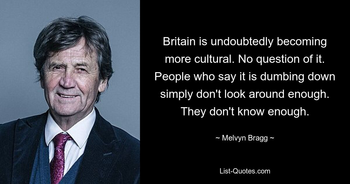 Britain is undoubtedly becoming more cultural. No question of it. People who say it is dumbing down simply don't look around enough. They don't know enough. — © Melvyn Bragg