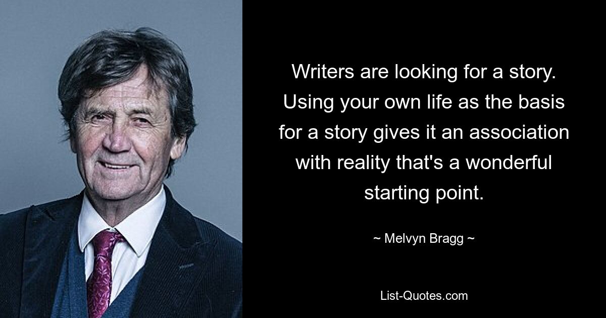 Writers are looking for a story. Using your own life as the basis for a story gives it an association with reality that's a wonderful starting point. — © Melvyn Bragg