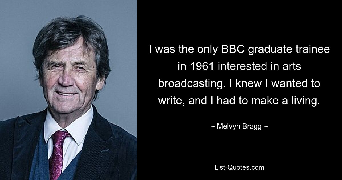 I was the only BBC graduate trainee in 1961 interested in arts broadcasting. I knew I wanted to write, and I had to make a living. — © Melvyn Bragg