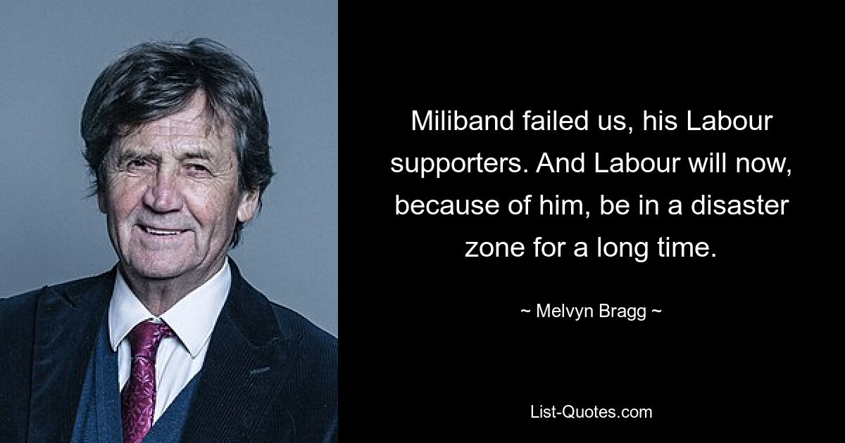 Miliband failed us, his Labour supporters. And Labour will now, because of him, be in a disaster zone for a long time. — © Melvyn Bragg