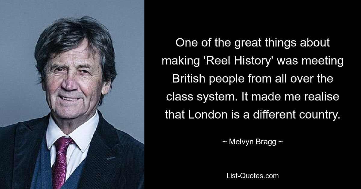 One of the great things about making 'Reel History' was meeting British people from all over the class system. It made me realise that London is a different country. — © Melvyn Bragg