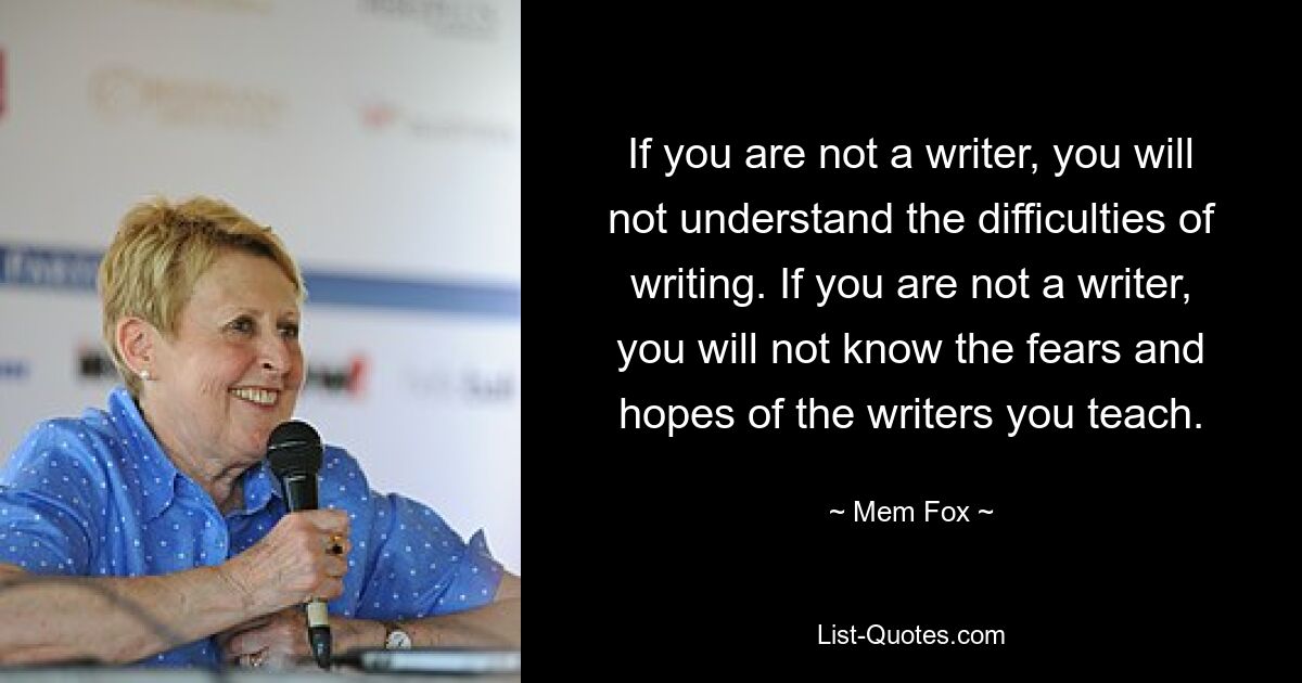 If you are not a writer, you will not understand the difficulties of writing. If you are not a writer, you will not know the fears and hopes of the writers you teach. — © Mem Fox