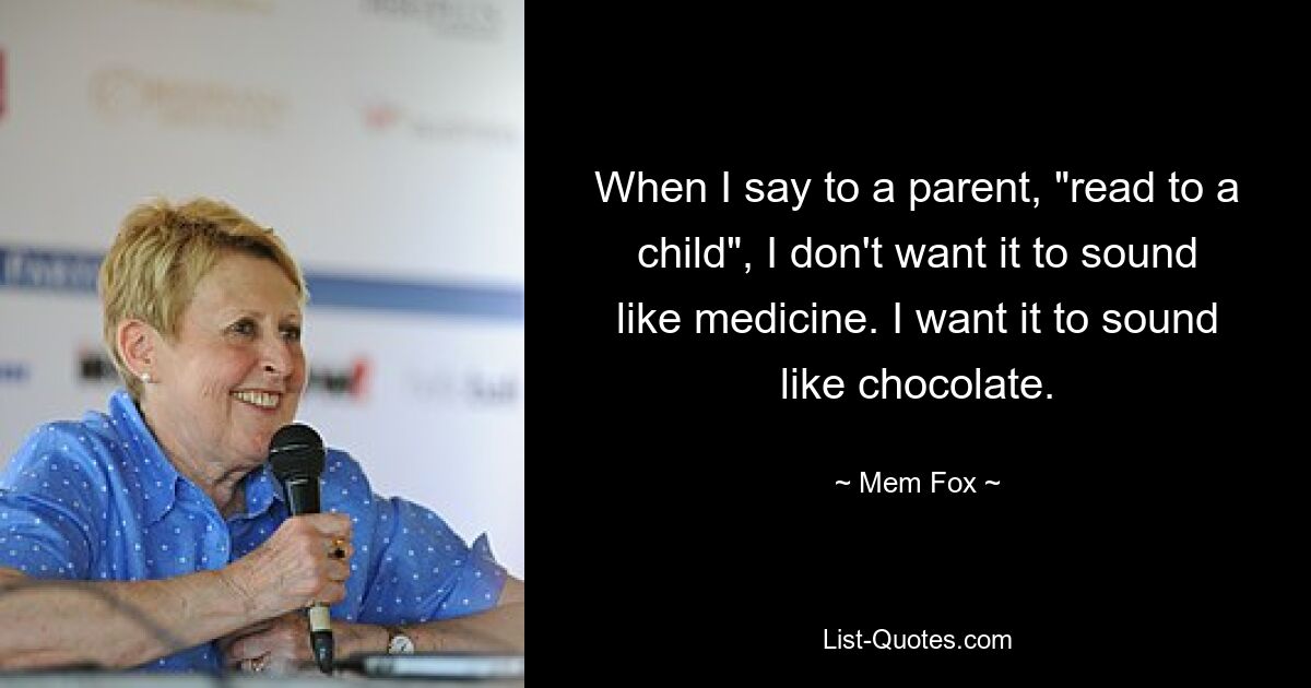 When I say to a parent, "read to a child", I don't want it to sound like medicine. I want it to sound like chocolate. — © Mem Fox