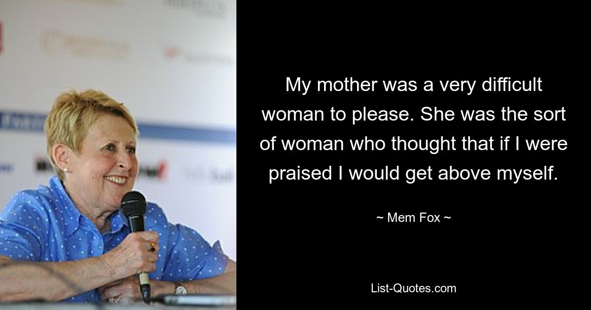 My mother was a very difficult woman to please. She was the sort of woman who thought that if I were praised I would get above myself. — © Mem Fox