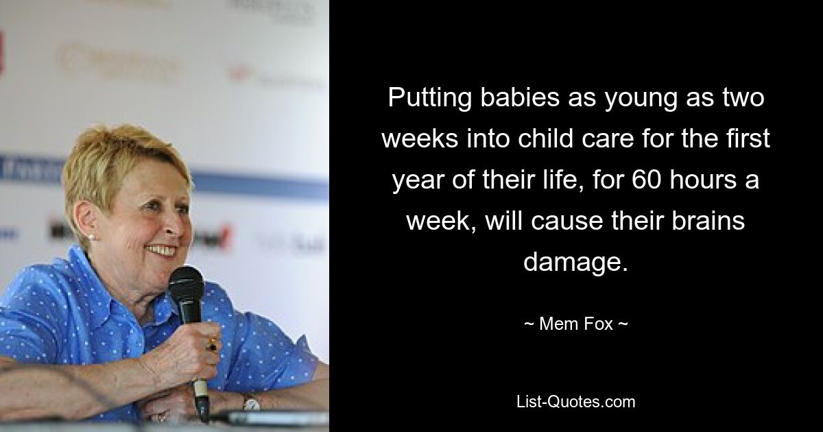 Putting babies as young as two weeks into child care for the first year of their life, for 60 hours a week, will cause their brains damage. — © Mem Fox