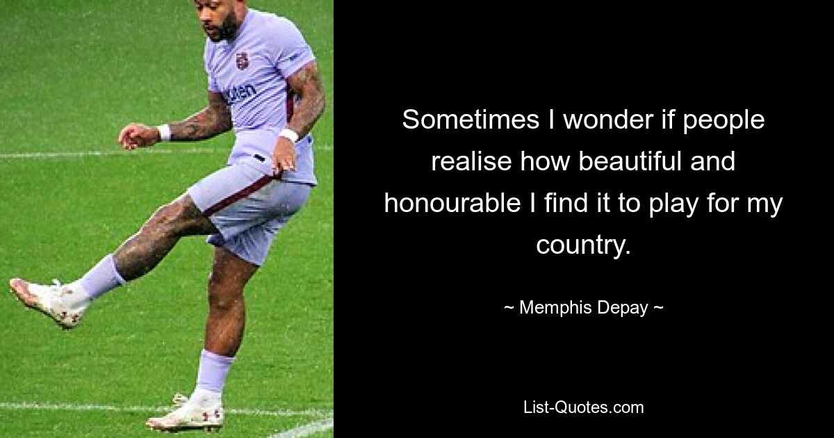 Sometimes I wonder if people realise how beautiful and honourable I find it to play for my country. — © Memphis Depay