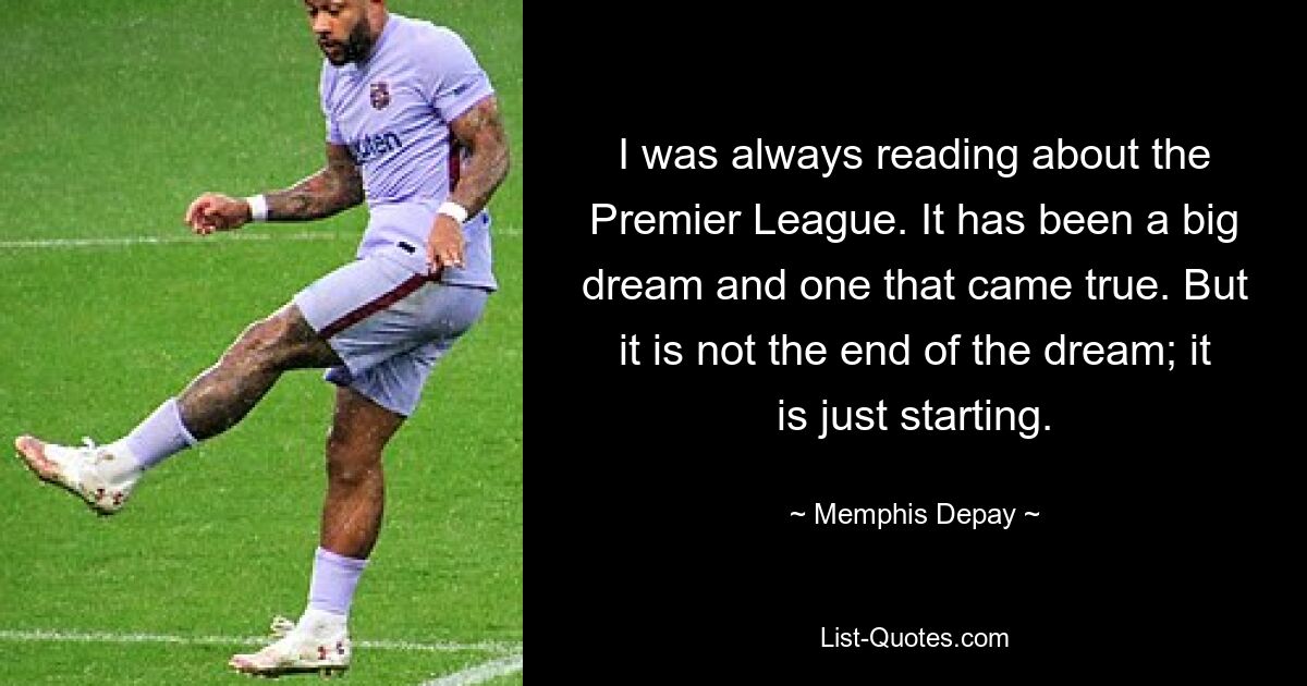 I was always reading about the Premier League. It has been a big dream and one that came true. But it is not the end of the dream; it is just starting. — © Memphis Depay