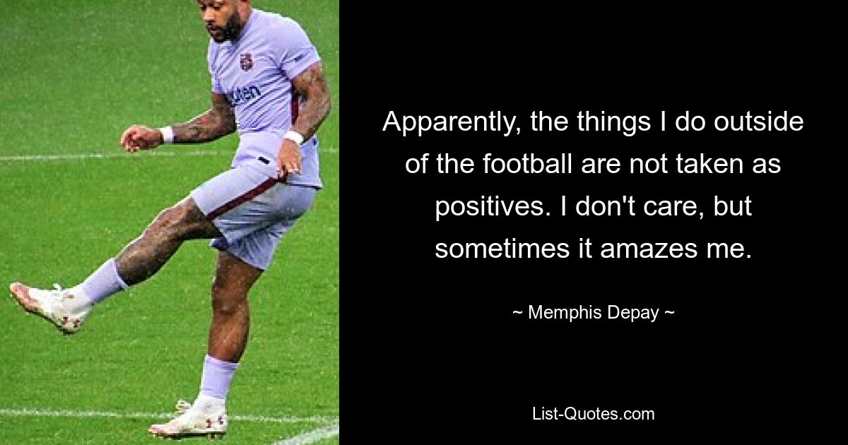 Apparently, the things I do outside of the football are not taken as positives. I don't care, but sometimes it amazes me. — © Memphis Depay