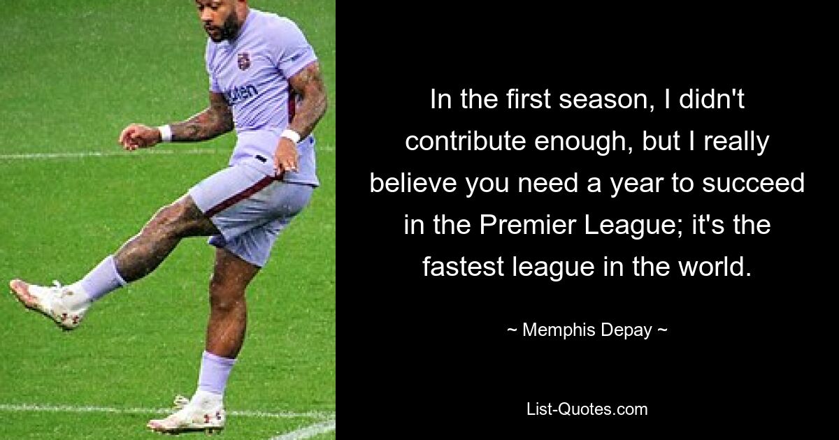 In der ersten Saison habe ich nicht genug beigetragen, aber ich glaube wirklich, dass man ein Jahr braucht, um in der Premier League erfolgreich zu sein; Es ist die schnellste Liga der Welt. — © Memphis Depay