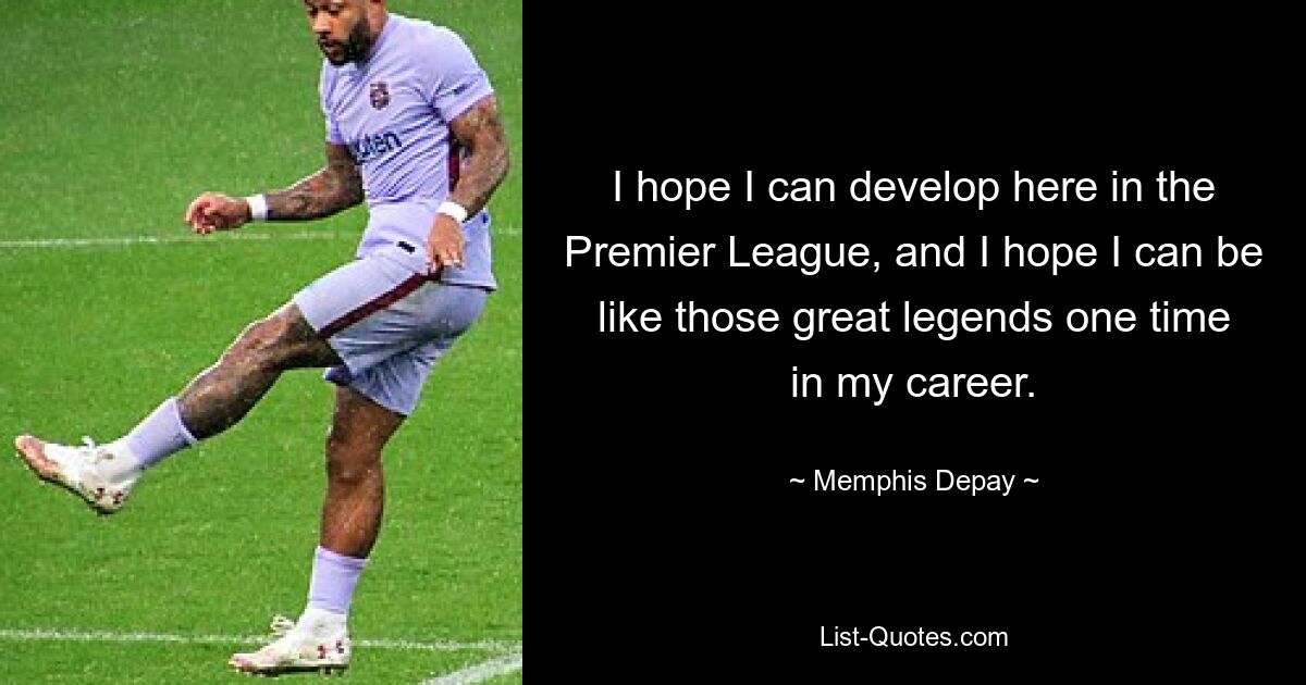 I hope I can develop here in the Premier League, and I hope I can be like those great legends one time in my career. — © Memphis Depay