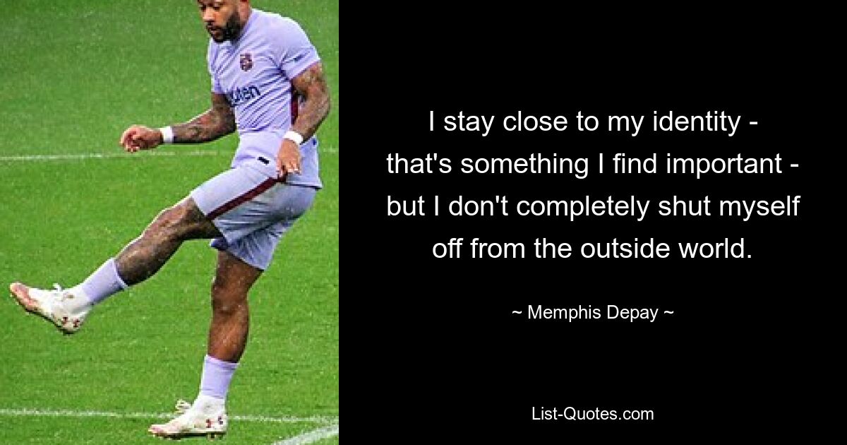 I stay close to my identity - that's something I find important - but I don't completely shut myself off from the outside world. — © Memphis Depay