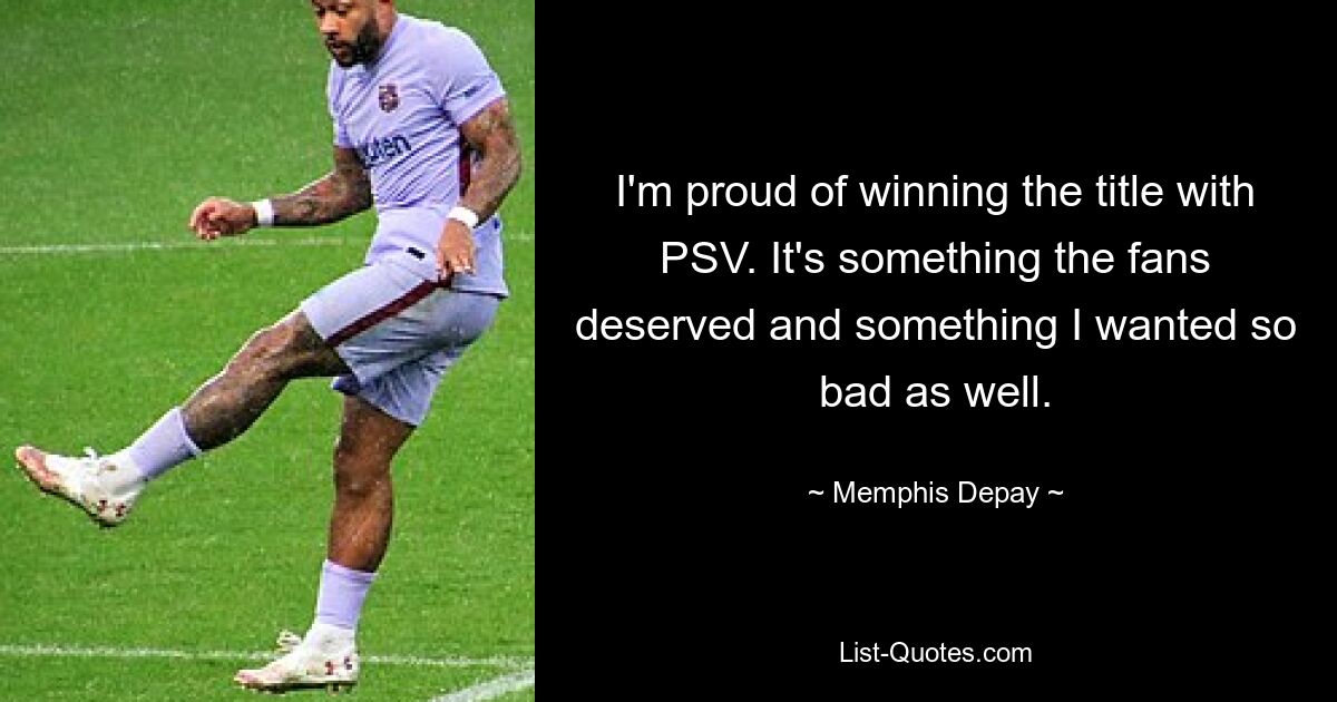 I'm proud of winning the title with PSV. It's something the fans deserved and something I wanted so bad as well. — © Memphis Depay