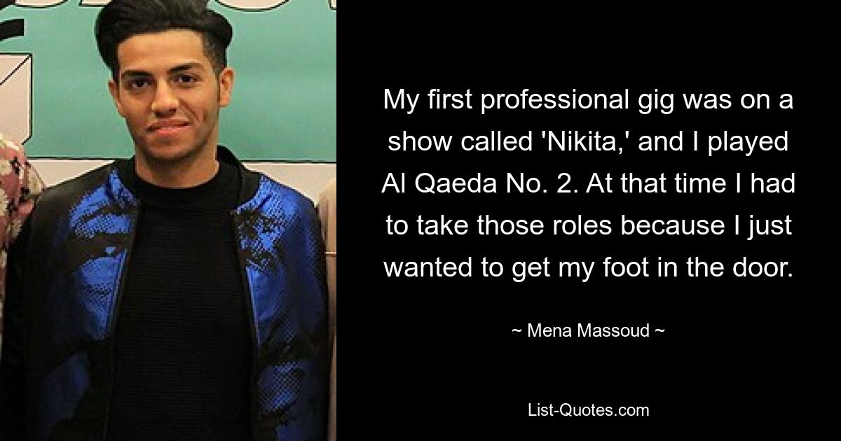 My first professional gig was on a show called 'Nikita,' and I played Al Qaeda No. 2. At that time I had to take those roles because I just wanted to get my foot in the door. — © Mena Massoud