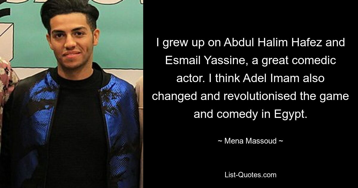 I grew up on Abdul Halim Hafez and Esmail Yassine, a great comedic actor. I think Adel Imam also changed and revolutionised the game and comedy in Egypt. — © Mena Massoud