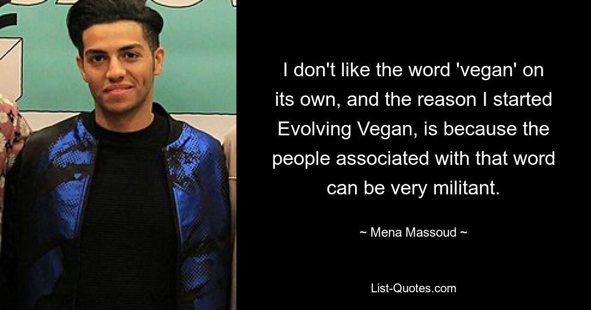 I don't like the word 'vegan' on its own, and the reason I started Evolving Vegan, is because the people associated with that word can be very militant. — © Mena Massoud