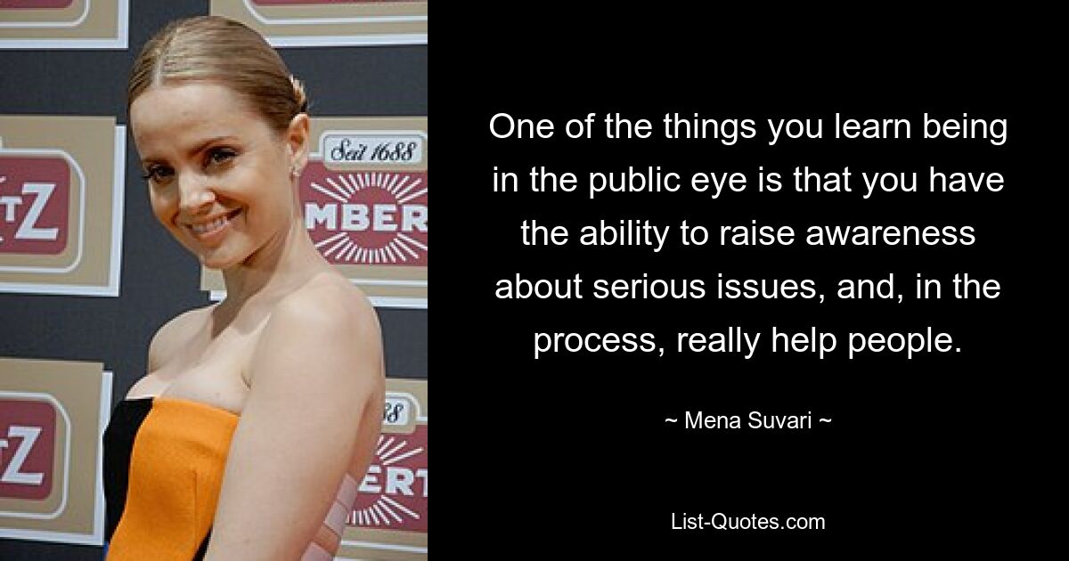 One of the things you learn being in the public eye is that you have the ability to raise awareness about serious issues, and, in the process, really help people. — © Mena Suvari