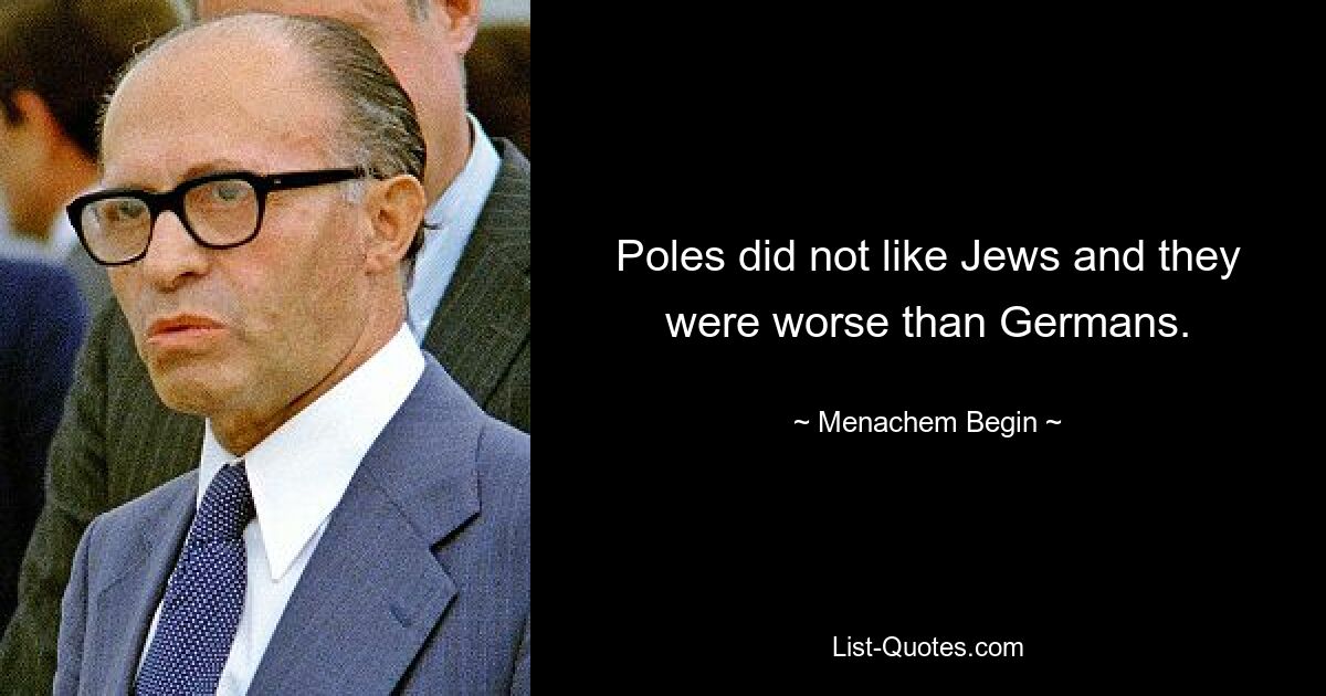 Poles did not like Jews and they were worse than Germans. — © Menachem Begin