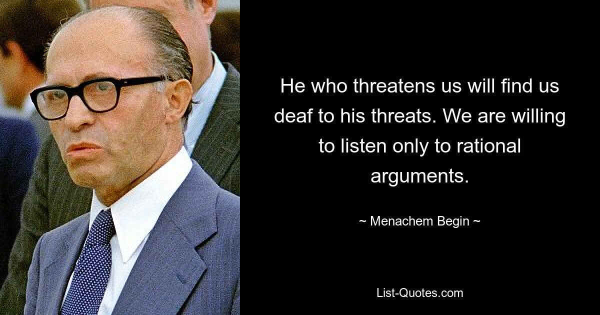 He who threatens us will find us deaf to his threats. We are willing to listen only to rational arguments. — © Menachem Begin