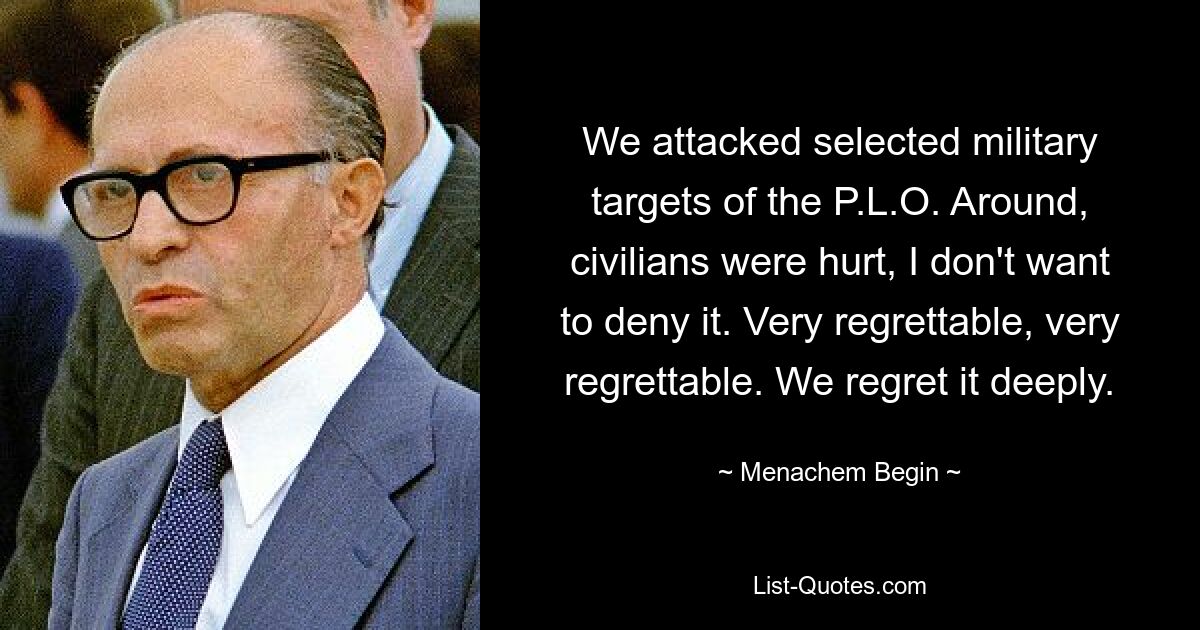 We attacked selected military targets of the P.L.O. Around, civilians were hurt, I don't want to deny it. Very regrettable, very regrettable. We regret it deeply. — © Menachem Begin