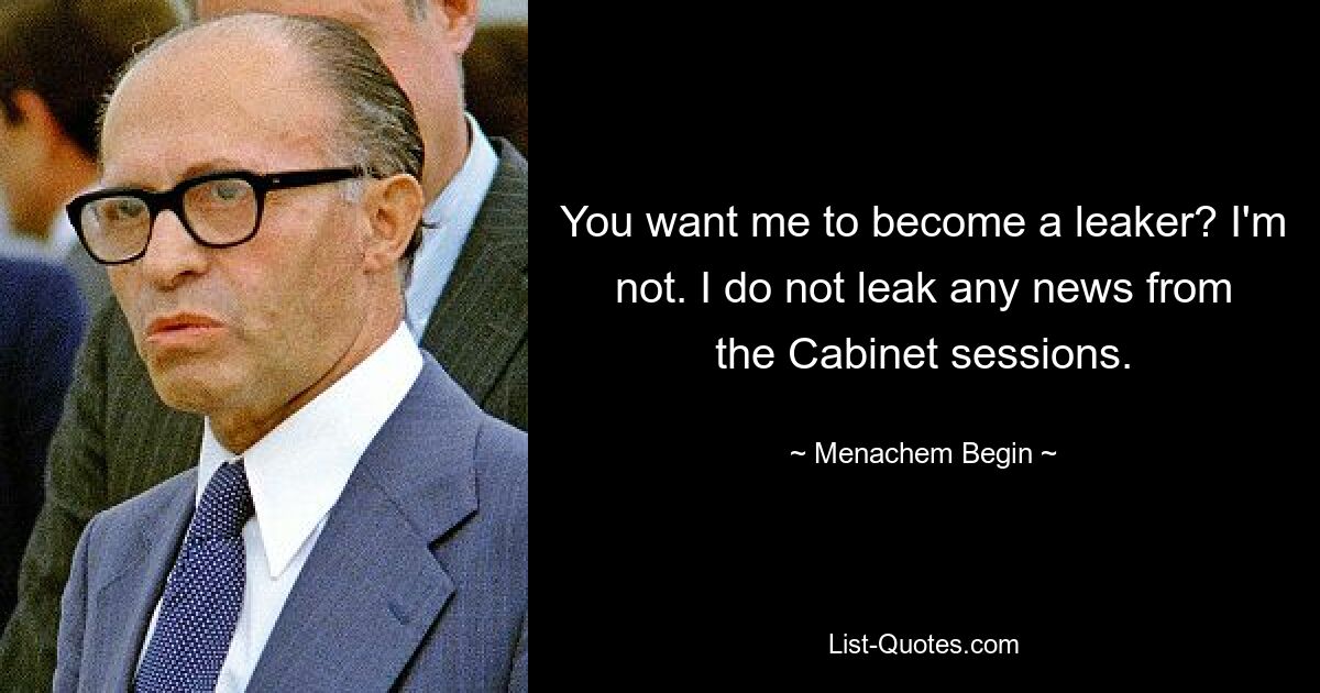 You want me to become a leaker? I'm not. I do not leak any news from the Cabinet sessions. — © Menachem Begin