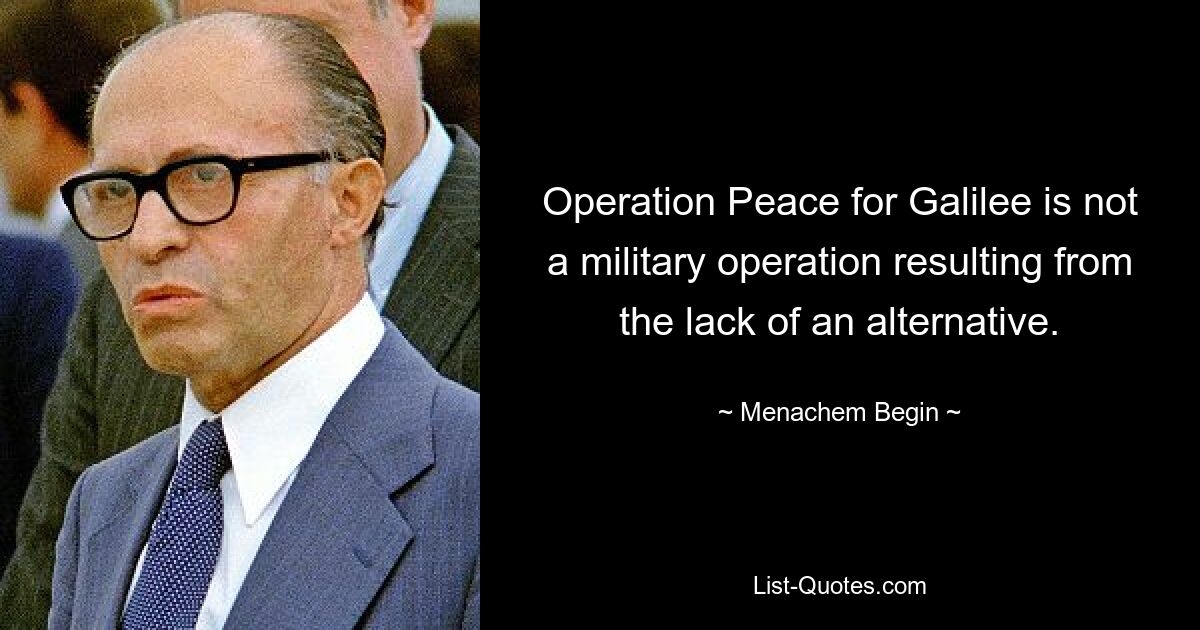 Operation Peace for Galilee is not a military operation resulting from the lack of an alternative. — © Menachem Begin